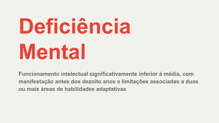 Deficiência
Mental
Funcionamento intelectual significativamente inferior à média, com
manifestação antes dos dezoito anos e limitações associadas a duas
ou mais áreas de habilidades adaptativas
 
