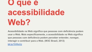 O que é
acessibilidade
Web?
Acessibilidade na Web significa que pessoas com deficiência podem
usar a Web. Mais especificamente, a acessibilidade na Web significa
que pessoas com deficiência podem perceber entender, navegar,
interagir e contribuir para a Web. (W3C Brasil, 2013)
bit.ly/1IVKxVz
 