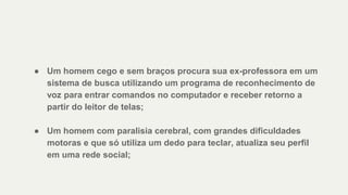 ● Um homem cego e sem braços procura sua ex-professora em um
sistema de busca utilizando um programa de reconhecimento de
voz para entrar comandos no computador e receber retorno a
partir do leitor de telas;
● Um homem com paralisia cerebral, com grandes dificuldades
motoras e que só utiliza um dedo para teclar, atualiza seu perfil
em uma rede social;
 