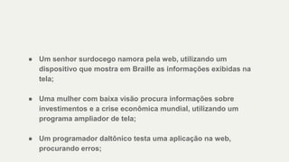 ● Um senhor surdocego namora pela web, utilizando um
dispositivo que mostra em Braille as informações exibidas na
tela;
● Uma mulher com baixa visão procura informações sobre
investimentos e a crise econômica mundial, utilizando um
programa ampliador de tela;
● Um programador daltônico testa uma aplicação na web,
procurando erros;
 