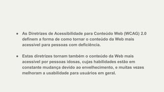 ● As Diretrizes de Acessibilidade para Conteúdo Web (WCAG) 2.0
definem a forma de como tornar o conteúdo da Web mais
acessível para pessoas com deficiência.
● Estas diretrizes tornam também o conteúdo da Web mais
acessível por pessoas idosas, cujas habilidades estão em
constante mudança devido ao envelhecimento, e muitas vezes
melhoram a usabilidade para usuários em geral.
 