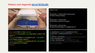 Vídeos com legenda bit.ly/1E3XuQh
<video width="390" id="clip" controls>
<source src="movie.webm" type='video/webm; codecs="vp8,
vorbis"' />
<track kind="subtitles" src="subtitles-en.vtt" srclang="en"
label="English subtitles" default />
<track kind="subtitles" src="subtitles-ptbr.vtt" srclang="pt-br"
label="Legendas em Portugês">
</video>
var videoElement = document.querySelector("video");
var textTracks = videoElement.textTracks; //one for each track
element
var textTrack = textTracks[0]; //corresponds to the first track element
var kind = textTrack.kind //e.g. "subtitles"
var mode = textTrack.mode // 0 (TextTrack.OFF in spec,
TextTrack.DISABLED in Chrome), 1 (TextTrack.HIDDEN) or 2
(TextTrack.SHOWING)
WEBVTT FILE
1
00:00:00.500 --> 00:00:02.000 D:vertical A:start
The Web is always changing
2
00:00:02.500 --> 00:00:04.300
and the way we access it is changing
3
00:00:05.000 --> 00:00:07.000
The source of that change is <c.highlight>you</c>
 