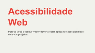 Acessibilidade
Web
Porque você desenvolvedor deveria estar aplicando acessibilidade
em seus projetos.
 