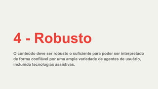 O conteúdo deve ser robusto o suficiente para poder ser interpretado
de forma confiável por uma ampla variedade de agentes de usuário,
incluindo tecnologias assistivas.
4 - Robusto
 