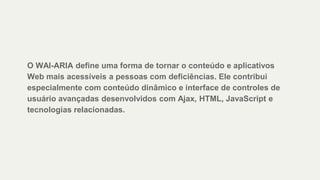 O WAI-ARIA define uma forma de tornar o conteúdo e aplicativos
Web mais acessíveis a pessoas com deficiências. Ele contribui
especialmente com conteúdo dinâmico e interface de controles de
usuário avançadas desenvolvidos com Ajax, HTML, JavaScript e
tecnologias relacionadas.
 
