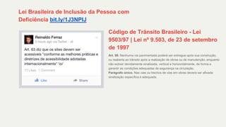 Lei Brasileira de Inclusão da Pessoa com
Deficiência bit.ly/1J3NPIJ
Código de Trânsito Brasileiro - Lei
9503/97 | Lei nº 9.503, de 23 de setembro
de 1997
Art. 88. Nenhuma via pavimentada poderá ser entregue após sua construção,
ou reaberta ao trânsito após a realização de obras ou de manutenção, enquanto
não estiver devidamente sinalizada, vertical e horizontalmente, de forma a
garantir as condições adequadas de segurança na circulação.
Parágrafo único. Nas vias ou trechos de vias em obras deverá ser afixada
sinalização específica e adequada.
 