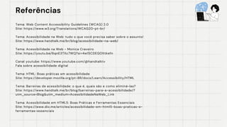 Referências
Referências
Tema: Web Content Accessibility Guidelines (WCAG) 2.0
Site: https://www.w3.org/Translations/WCAG20-pt-br/
Tema: Acessibilidade na Web: tudo o que você precisa saber sobre o assunto!
Site: https://www.handtalk.me/br/blog/acessibilidade-na-web/
Tema: Acessibilidade na Web - Monica Craveiro
Site: https://youtu.be/6qnE3TXc7WQ?si=4w15CDEGOlttkefn
Canal youtube: https://www.youtube.com/@handtalktv
Fala sobre acessibilidade digital
Tema: HTML: Boas práticas em acessibilidade
Site: https://developer.mozilla.org/pt-BR/docs/Learn/Accessibility/HTML
Tema: Barreiras de acessibilidade: o que é, quais são e como eliminá-las?
Site: https://www.handtalk.me/br/blog/barreiras-para-a-acessibilidade/?
utm_source=Blog&utm_medium=AcessibilidadeNaWeb_Link
Tema: Acessibilidade em HTML5: Boas Práticas e Ferramentas Essenciais
Site: https://www.dio.me/articles/acessibilidade-em-html5-boas-praticas-e-
ferramentas-essenciais
 