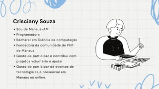 Crisciany Souza
Crisciany Souza
Sou de Manaus-AM
Programadora
Bacharel em Ciência da computação
Fundadora da comunidade de PHP
de Manaus
Gosto de participar e contribui com
projetos voluntário e ajudar
Gosto de participar de eventos de
tecnologia seja presencial em
Manaus ou online.
 