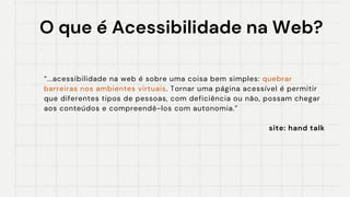 O que é Acessibilidade na Web?
O que é Acessibilidade na Web?
“...acessibilidade na web é sobre uma coisa bem simples: quebrar
barreiras nos ambientes virtuais. Tornar uma página acessível é permitir
que diferentes tipos de pessoas, com deficiência ou não, possam chegar
aos conteúdos e compreendê-los com autonomia.”
site: hand talk
 