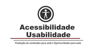 Acessibilidade
Usabilidade
Produção de conteúdos para web x Oportunidades para web
 