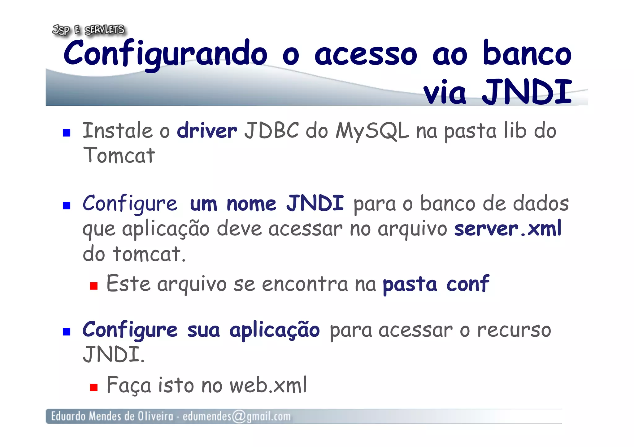 Configurando o acesso ao banco
via JNDI
  Instale o driver JDBC do MySQL na pasta lib do
Tomcat
  Configure um nome JNDI para o banco de dados
que aplicação deve acessar no arquivo server.xml
do tomcat.
  Este arquivo se encontra na pasta conf
  Configure sua aplicação para acessar o recurso
JNDI.
  Faça isto no web.xml
 