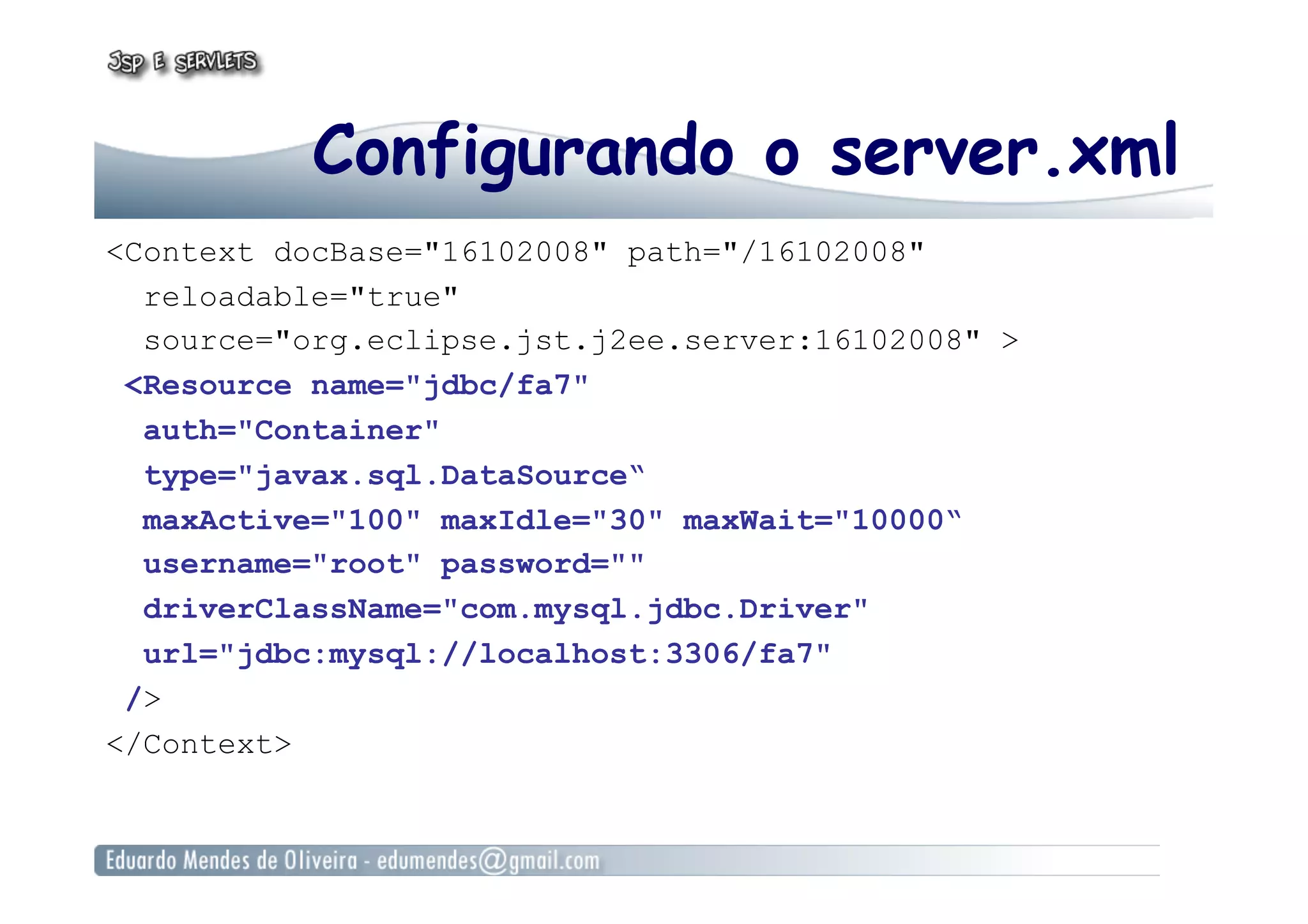 Configurando o server.xml
<Context docBase="16102008" path="/16102008"
reloadable="true"
source="org.eclipse.jst.j2ee.server:16102008" >
<Resource name="jdbc/fa7"
auth="Container"
type="javax.sql.DataSource“
maxActive="100" maxIdle="30" maxWait="10000“
username="root" password=""
driverClassName="com.mysql.jdbc.Driver"
url="jdbc:mysql://localhost:3306/fa7"
/>
</Context>
 