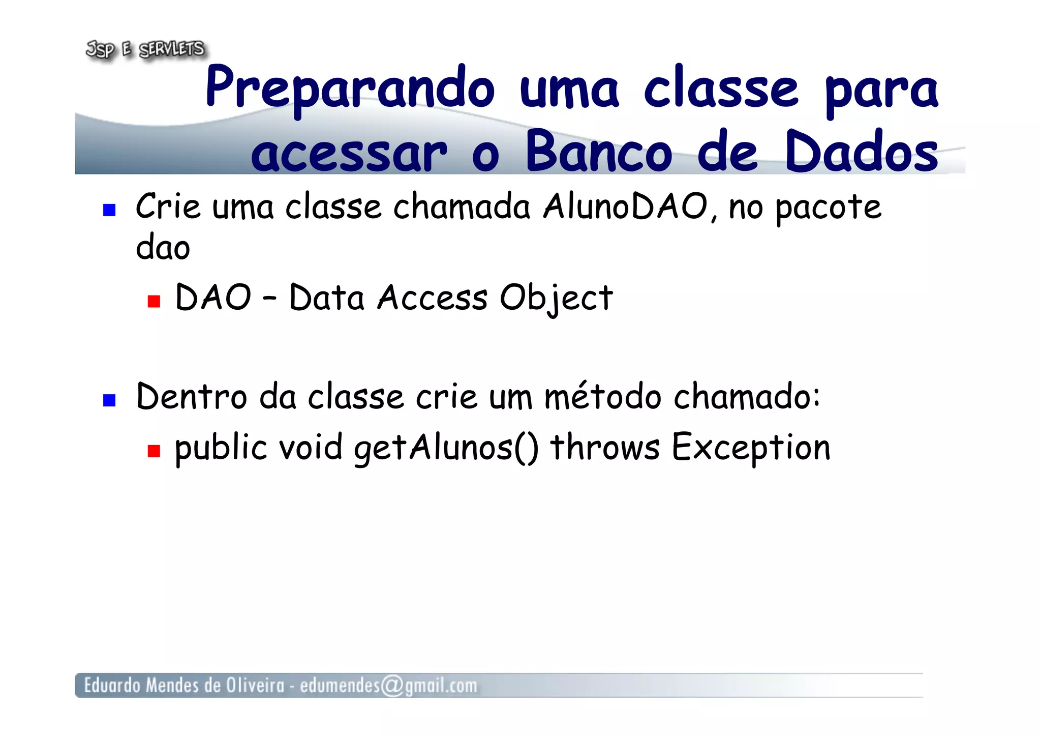 Preparando uma classe para
acessar o Banco de Dados
  Crie uma classe chamada AlunoDAO, no pacote
dao
  DAO – Data Access Object
  Dentro da classe crie um método chamado:
  public void getAlunos() throws Exception
 