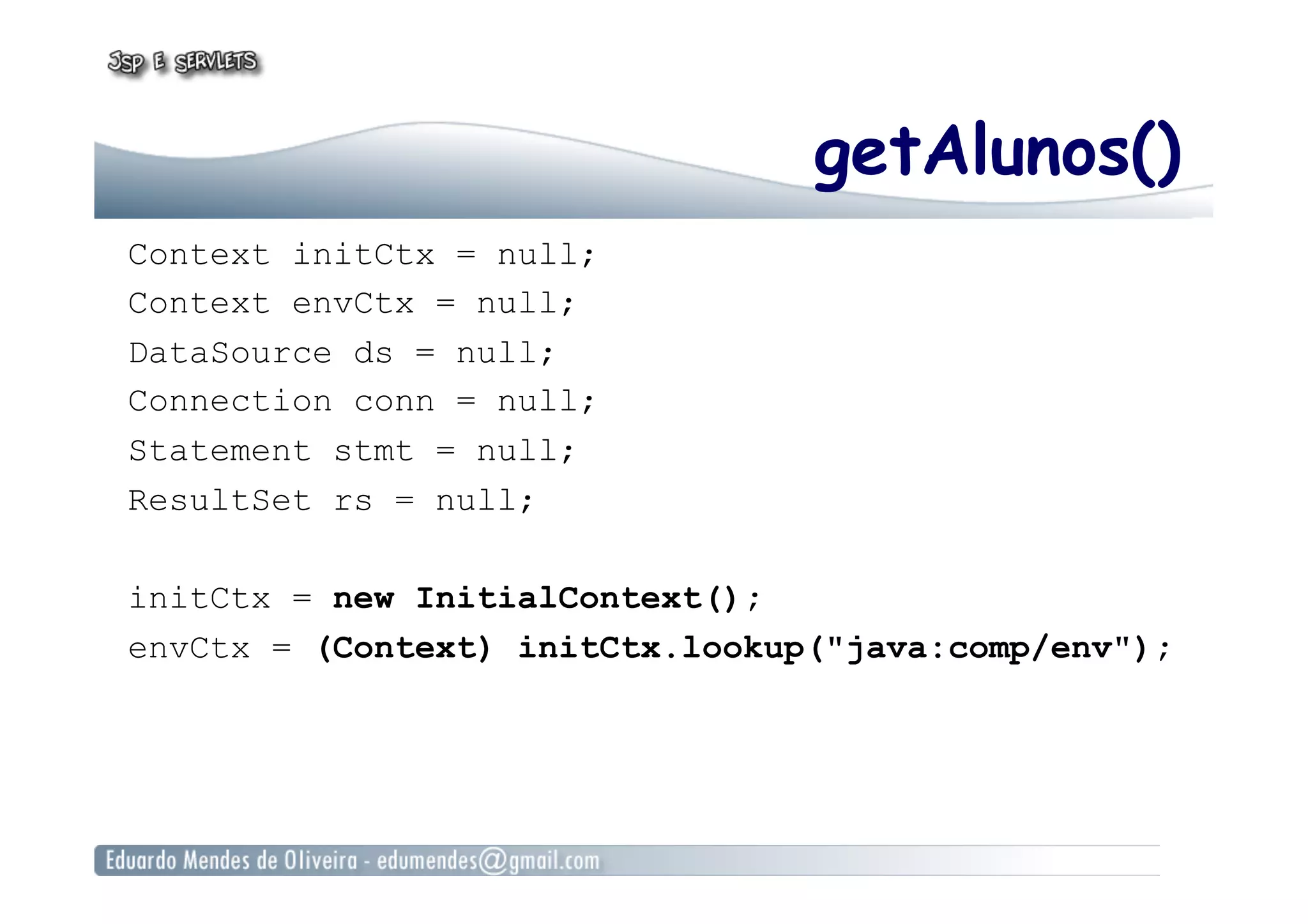 getAlunos()
Context initCtx = null;
Context envCtx = null;
DataSource ds = null;
Connection conn = null;
Statement stmt = null;
ResultSet rs = null;
initCtx = new InitialContext();
envCtx = (Context) initCtx.lookup("java:comp/env");
 