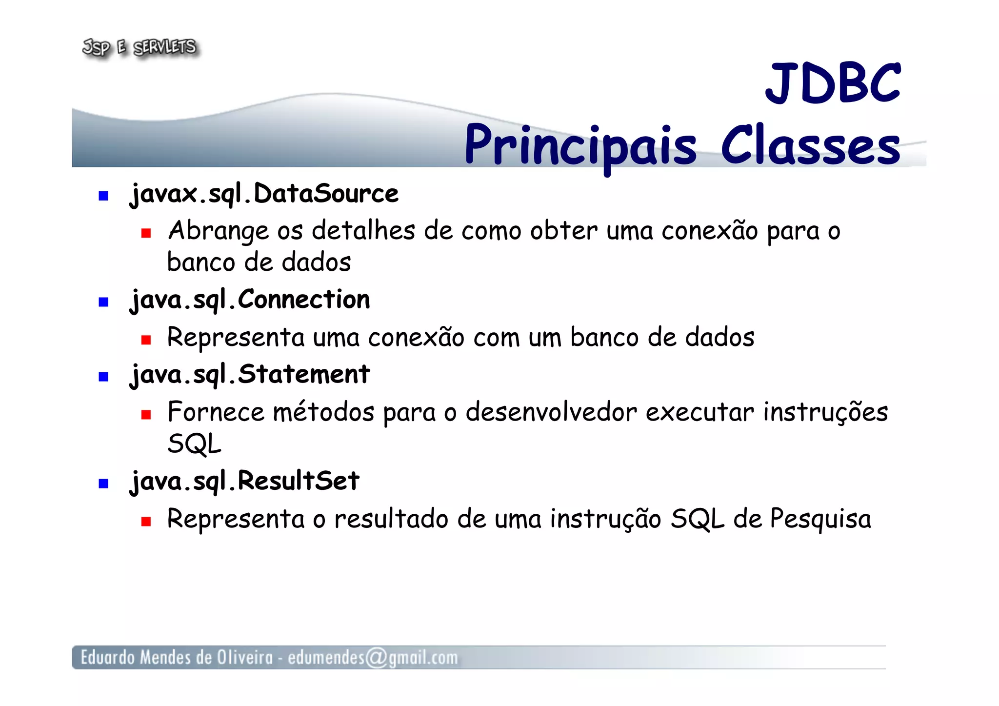 JDBC
Principais Classes
  javax.sql.DataSource
  Abrange os detalhes de como obter uma conexão para o
banco de dados
  java.sql.Connection
  Representa uma conexão com um banco de dados
  java.sql.Statement
  Fornece métodos para o desenvolvedor executar instruções
SQL
  java.sql.ResultSet
  Representa o resultado de uma instrução SQL de Pesquisa
 