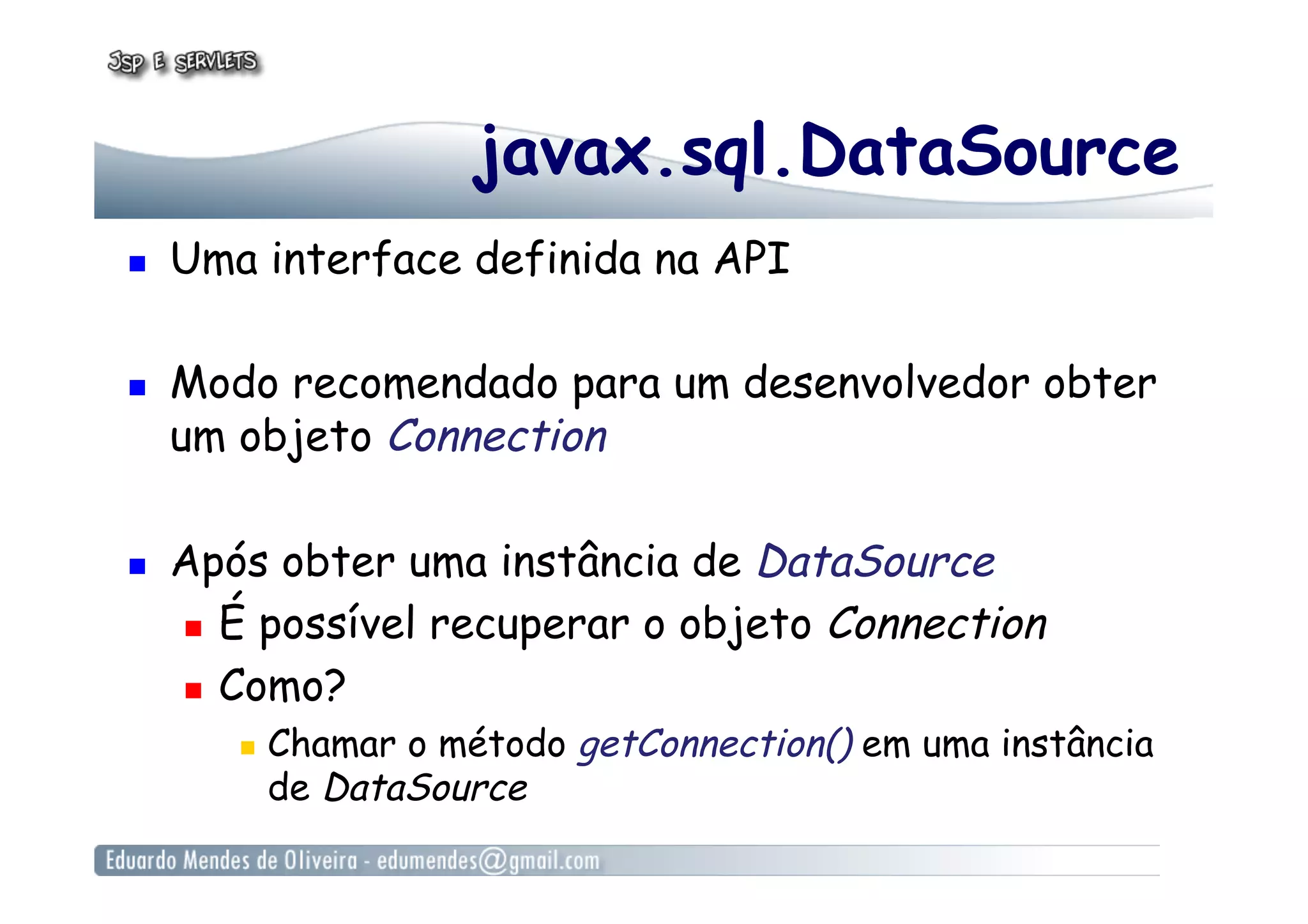 javax.sql.DataSource
  Uma interface definida na API
  Modo recomendado para um desenvolvedor obter
um objeto Connection
  Após obter uma instância de DataSource
  É possível recuperar o objeto Connection
  Como?
  Chamar o método getConnection() em uma instância
de DataSource
 