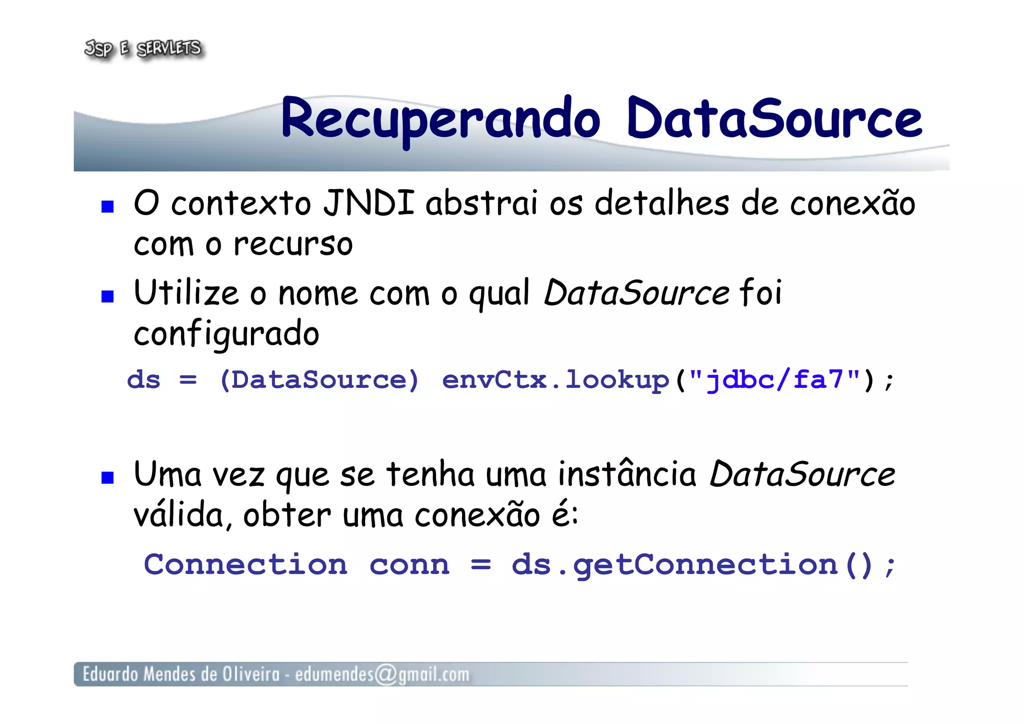 Recuperando DataSource
  O contexto JNDI abstrai os detalhes de conexão
com o recurso
  Utilize o nome com o qual DataSource foi
configurado
ds = (DataSource) envCtx.lookup("jdbc/fa7");
  Uma vez que se tenha uma instância DataSource
válida, obter uma conexão é:
Connection conn = ds.getConnection();
 