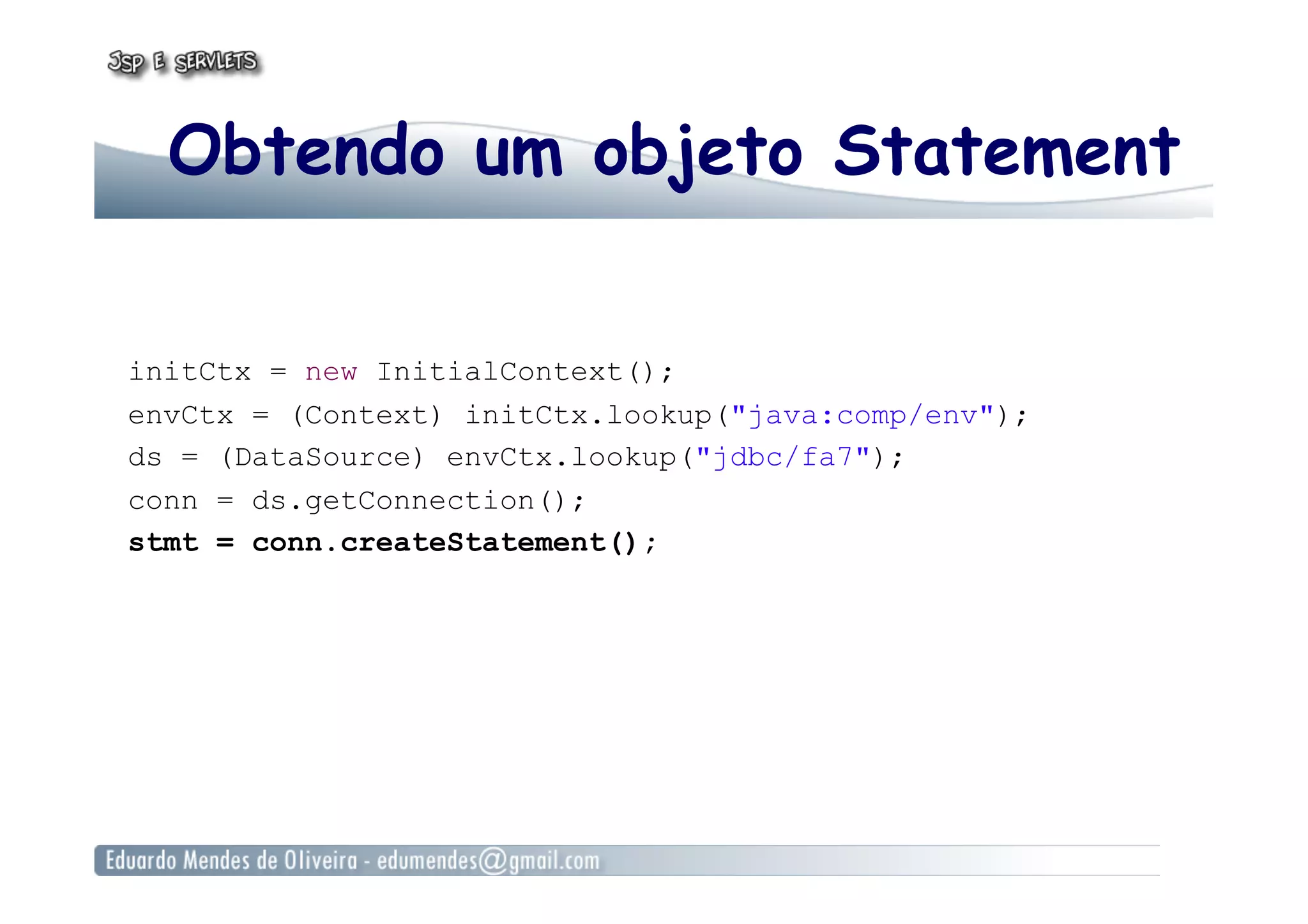 Obtendo um objeto Statement
initCtx = new InitialContext();
envCtx = (Context) initCtx.lookup("java:comp/env");
ds = (DataSource) envCtx.lookup("jdbc/fa7");
conn = ds.getConnection();
stmt = conn.createStatement();
 