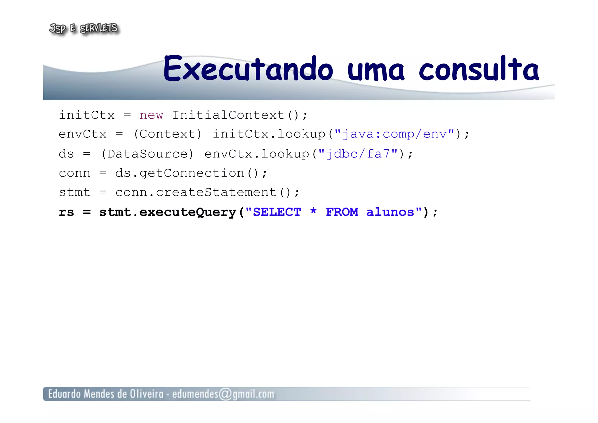 Executando uma consulta
initCtx = new InitialContext();
envCtx = (Context) initCtx.lookup("java:comp/env");
ds = (DataSource) envCtx.lookup("jdbc/fa7");
conn = ds.getConnection();
stmt = conn.createStatement();
rs = stmt.executeQuery("SELECT * FROM alunos");
 