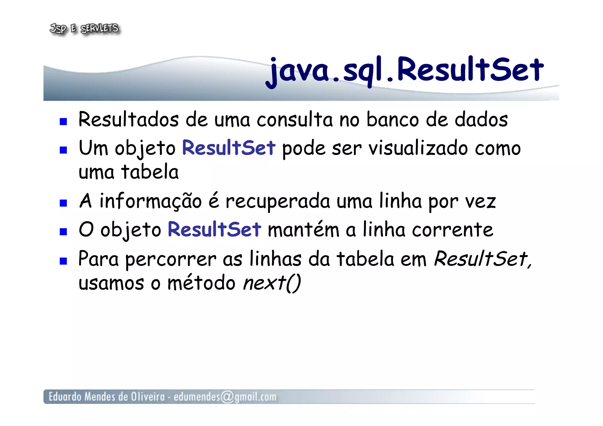 java.sql.ResultSet
  Resultados de uma consulta no banco de dados
  Um objeto ResultSet pode ser visualizado como
uma tabela
  A informação é recuperada uma linha por vez
  O objeto ResultSet mantém a linha corrente
  Para percorrer as linhas da tabela em ResultSet,
usamos o método next()
 
