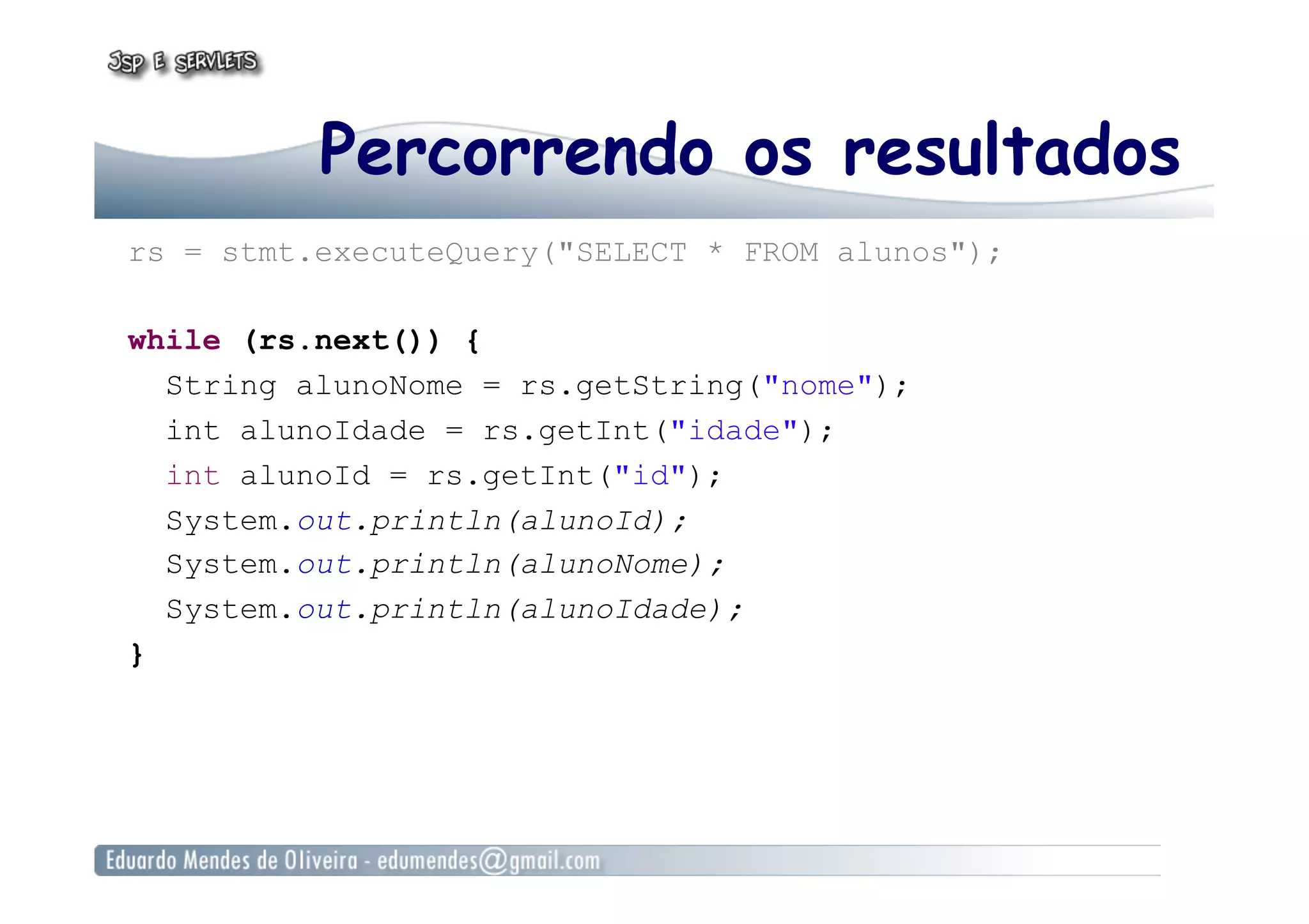 Percorrendo os resultados
rs = stmt.executeQuery("SELECT * FROM alunos");
while (rs.next()) {
String alunoNome = rs.getString("nome");
int alunoIdade = rs.getInt("idade");
int alunoId = rs.getInt("id");
System.out.println(alunoId);
System.out.println(alunoNome);
System.out.println(alunoIdade);
}
 