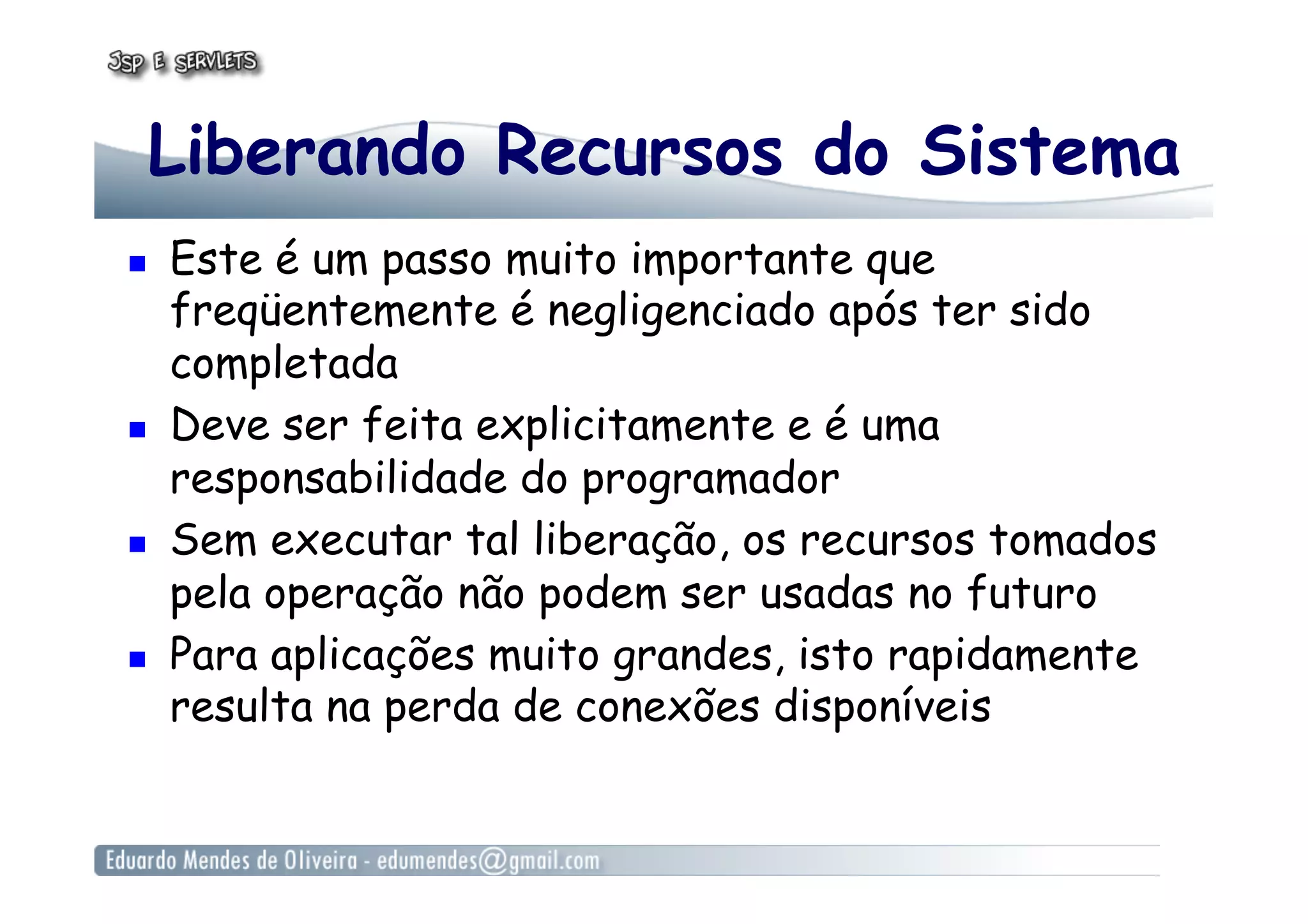 Liberando Recursos do Sistema
  Este é um passo muito importante que
freqüentemente é negligenciado após ter sido
completada
  Deve ser feita explicitamente e é uma
responsabilidade do programador
  Sem executar tal liberação, os recursos tomados
pela operação não podem ser usadas no futuro
  Para aplicações muito grandes, isto rapidamente
resulta na perda de conexões disponíveis
 