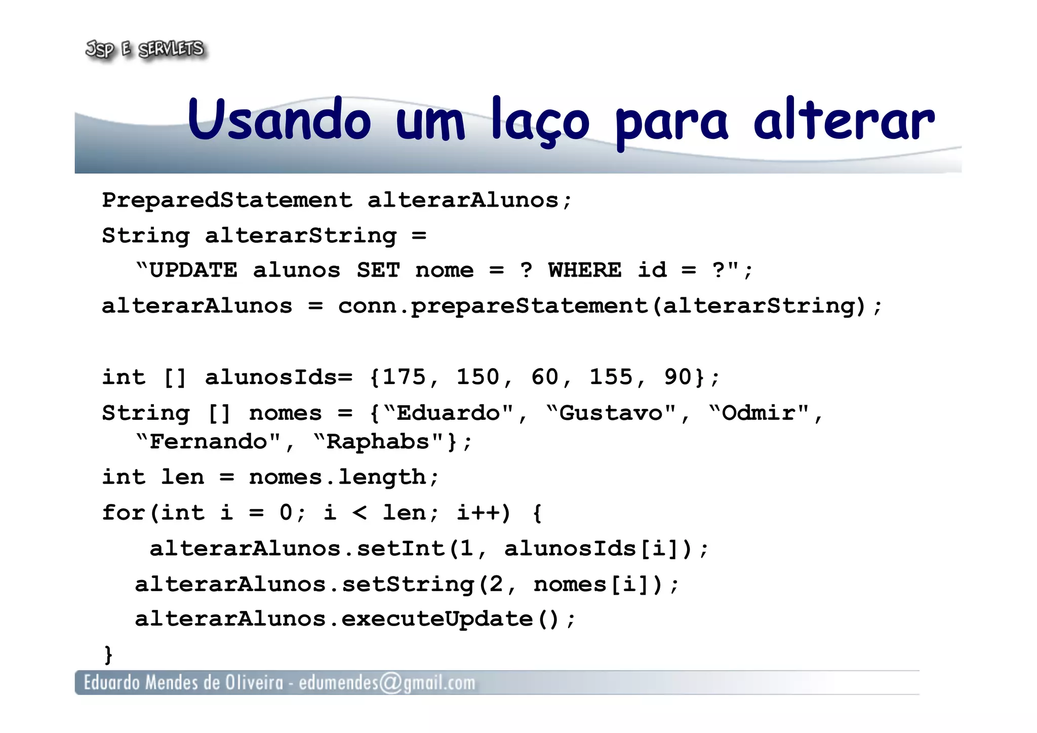 Usando um laço para alterar
PreparedStatement alterarAlunos;
String alterarString =
“UPDATE alunos SET nome = ? WHERE id = ?";
alterarAlunos = conn.prepareStatement(alterarString);
int [] alunosIds= {175, 150, 60, 155, 90};
String [] nomes = {“Eduardo", “Gustavo", “Odmir",
“Fernando", “Raphabs"};
int len = nomes.length;
for(int i = 0; i < len; i++) {
alterarAlunos.setInt(1, alunosIds[i]);
alterarAlunos.setString(2, nomes[i]);
alterarAlunos.executeUpdate();
}
 