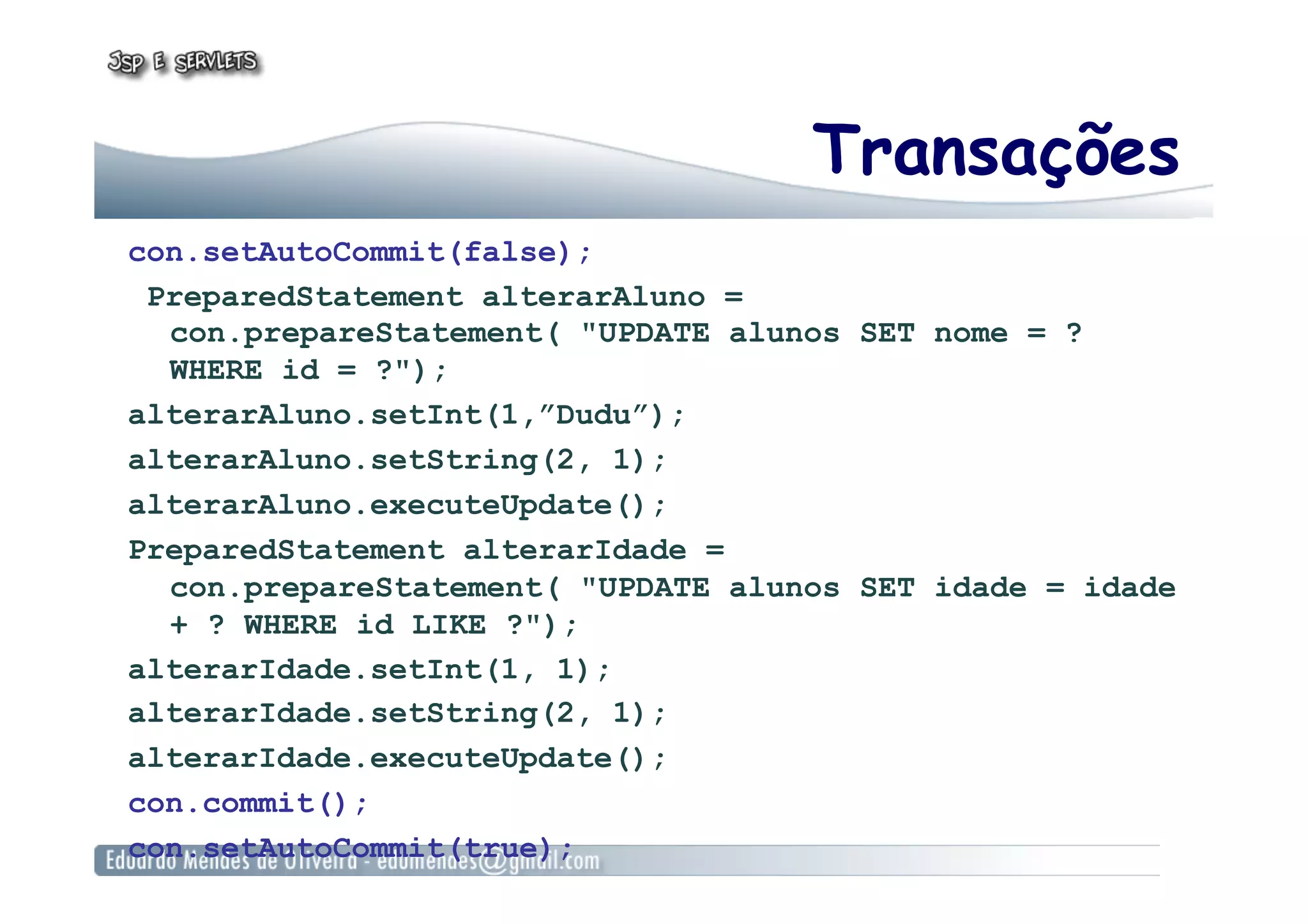 Transações
con.setAutoCommit(false);
PreparedStatement alterarAluno =
con.prepareStatement( "UPDATE alunos SET nome = ?
WHERE id = ?");
alterarAluno.setInt(1,”Dudu”);
alterarAluno.setString(2, 1);
alterarAluno.executeUpdate();
PreparedStatement alterarIdade =
con.prepareStatement( "UPDATE alunos SET idade = idade
+ ? WHERE id LIKE ?");
alterarIdade.setInt(1, 1);
alterarIdade.setString(2, 1);
alterarIdade.executeUpdate();
con.commit();
con.setAutoCommit(true);
 