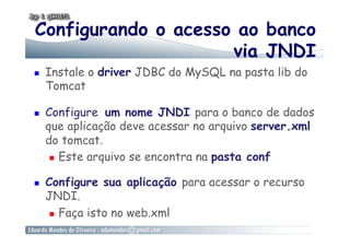 Configurando o acesso ao banco
via JNDI
  Instale o driver JDBC do MySQL na pasta lib do
Tomcat
  Configure um nome JNDI para o banco de dados
que aplicação deve acessar no arquivo server.xml
do tomcat.
  Este arquivo se encontra na pasta conf
  Configure sua aplicação para acessar o recurso
JNDI.
  Faça isto no web.xml
 