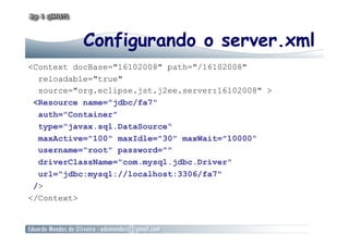 Configurando o server.xml
<Context docBase="16102008" path="/16102008"
reloadable="true"
source="org.eclipse.jst.j2ee.server:16102008" >
<Resource name="jdbc/fa7"
auth="Container"
type="javax.sql.DataSource“
maxActive="100" maxIdle="30" maxWait="10000“
username="root" password=""
driverClassName="com.mysql.jdbc.Driver"
url="jdbc:mysql://localhost:3306/fa7"
/>
</Context>
 