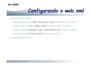 Configurando o web.xml
<resource-ref>
<description>DB Connection</description>
<res-ref-name>jdbc/fa7</res-ref-name>
<res-type>javax.sql.DataSource</res-type>
<res-auth>Container</res-auth>
</resource-ref>
 