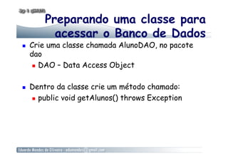 Preparando uma classe para
acessar o Banco de Dados
  Crie uma classe chamada AlunoDAO, no pacote
dao
  DAO – Data Access Object
  Dentro da classe crie um método chamado:
  public void getAlunos() throws Exception
 