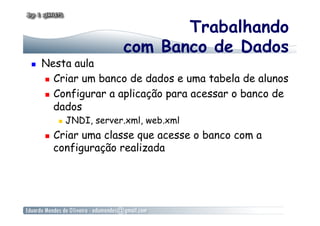 Trabalhando
com Banco de Dados
  Nesta aula
  Criar um banco de dados e uma tabela de alunos
  Configurar a aplicação para acessar o banco de
dados
  JNDI, server.xml, web.xml
  Criar uma classe que acesse o banco com a
configuração realizada
 