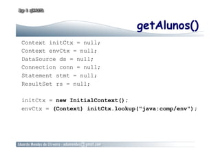 getAlunos()
Context initCtx = null;
Context envCtx = null;
DataSource ds = null;
Connection conn = null;
Statement stmt = null;
ResultSet rs = null;
initCtx = new InitialContext();
envCtx = (Context) initCtx.lookup("java:comp/env");
 