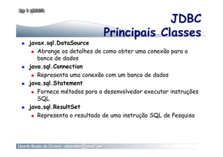 JDBC
Principais Classes
  javax.sql.DataSource
  Abrange os detalhes de como obter uma conexão para o
banco de dados
  java.sql.Connection
  Representa uma conexão com um banco de dados
  java.sql.Statement
  Fornece métodos para o desenvolvedor executar instruções
SQL
  java.sql.ResultSet
  Representa o resultado de uma instrução SQL de Pesquisa
 