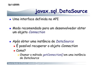 javax.sql.DataSource
  Uma interface definida na API
  Modo recomendado para um desenvolvedor obter
um objeto Connection
  Após obter uma instância de DataSource
  É possível recuperar o objeto Connection
  Como?
  Chamar o método getConnection() em uma instância
de DataSource
 
