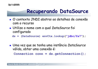 Recuperando DataSource
  O contexto JNDI abstrai os detalhes de conexão
com o recurso
  Utilize o nome com o qual DataSource foi
configurado
ds = (DataSource) envCtx.lookup("jdbc/fa7");
  Uma vez que se tenha uma instância DataSource
válida, obter uma conexão é:
Connection conn = ds.getConnection();
 