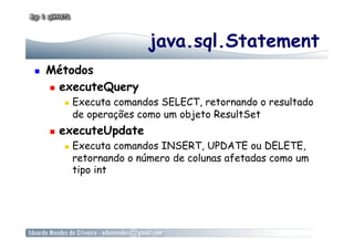 java.sql.Statement
  Métodos
  executeQuery
  Executa comandos SELECT, retornando o resultado
de operações como um objeto ResultSet
  executeUpdate
  Executa comandos INSERT, UPDATE ou DELETE,
retornando o número de colunas afetadas como um
tipo int
 