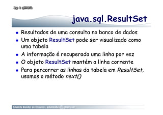 java.sql.ResultSet
  Resultados de uma consulta no banco de dados
  Um objeto ResultSet pode ser visualizado como
uma tabela
  A informação é recuperada uma linha por vez
  O objeto ResultSet mantém a linha corrente
  Para percorrer as linhas da tabela em ResultSet,
usamos o método next()
 