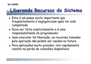 Liberando Recursos do Sistema
  Este é um passo muito importante que
freqüentemente é negligenciado após ter sido
completada
  Deve ser feita explicitamente e é uma
responsabilidade do programador
  Sem executar tal liberação, os recursos tomados
pela operação não podem ser usadas no futuro
  Para aplicações muito grandes, isto rapidamente
resulta na perda de conexões disponíveis
 