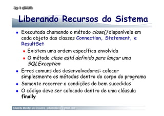 Liberando Recursos do Sistema
  Executada chamando o método close() disponíveis em
cada objeto das classes Connection, Statement, e
ResultSet
  Existem uma ordem específica envolvida
  O método close está definido para lançar uma
SQLException
  Erros comuns dos desenvolvedores: colocar
simplesmente os métodos dentro do corpo do programa
  Somente recorrer a condições de bem sucedidas
  O código deve ser colocado dentro de uma cláusula
finally
 