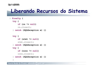 Liberando Recursos do Sistema
} finally {
try {
if (rs != null)
rs.close();
} catch (SQLException e) {}
try {
if (stmt != null)
stmt.close();
} catch (SQLException e) {}
try {
if (conn != null)
conn.close();
} catch (SQLException e) {}
}
 