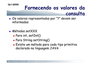 Fornecendo os valores da
consulta
  Os valores representados por “?” devem ser
informados
  Métodos setXXX
  Para int, setInt()
  Para String setString()
  Existe um método para cada tipo primitivo
declarado na linguagem JAVA
 