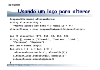 Usando um laço para alterar
PreparedStatement alterarAlunos;
String alterarString =
“UPDATE alunos SET nome = ? WHERE id = ?";
alterarAlunos = conn.prepareStatement(alterarString);
int [] alunosIds= {175, 150, 60, 155, 90};
String [] nomes = {“Eduardo", “Gustavo", “Odmir",
“Fernando", “Raphabs"};
int len = nomes.length;
for(int i = 0; i < len; i++) {
alterarAlunos.setInt(1, alunosIds[i]);
alterarAlunos.setString(2, nomes[i]);
alterarAlunos.executeUpdate();
}
 