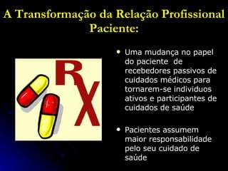 A Transformação da Relação Profissional Paciente: Uma mudança no papel do paciente  de recebedores passivos de cuidados médicos para tornarem-se individuos ativos e participantes de cuidados de saúde Pacientes assumem maior responsabilidade pelo seu cuidado de saúde 