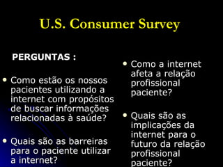 U.S. Consumer Survey   PERGUNTAS : Como estão os nossos pacientes utilizando a internet com propósitos de buscar informações relacionadas à saúde? Quais são as barreiras para o paciente utilizar a internet? Como a internet afeta a relação profissional paciente? Quais são as implicações da internet para o futuro da relação profissional paciente? 