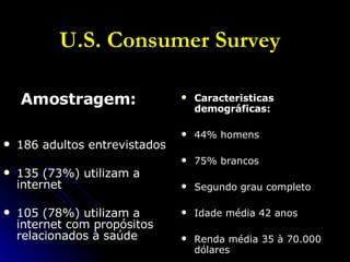 U.S. Consumer Survey Amostragem: 186 adultos entrevistados  135 (73%) utilizam a internet 105 (78%) utilizam a internet com propósitos relacionados à saúde Caracteristicas demográficas: 44% homens 75% brancos Segundo grau completo Idade média 42 anos Renda média 35 à 70.000 dólares 
