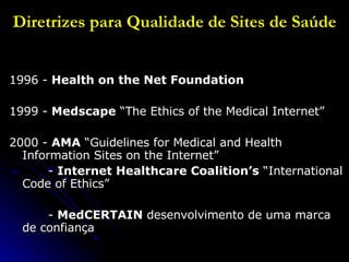 Diretrizes para Qualidade de Sites de Saúde 1996 -  Health on the Net Foundation  1999 -  Medscape  “The Ethics of the Medical Internet” 2000 -  AMA  “Guidelines for Medical and Health Information Sites on the Internet”   -  Internet Healthcare Coalition’s  “International Code of Ethics”    -  MedCERTAIN  desenvolvimento de uma marca de confiança  