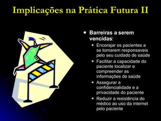 Implicações na Prática Futura II Barreiras a serem vencidas : Encorajar os pacientes a se tornarem responsaveis pelo seu cuidado de saúde Facilitar a capacidade do paciente localizar e compreender as informações de saúde Assegurar a confidencialidade e a privacidade do paciente Reduzir a resistência do médico ao uso da internet pelo paciente 