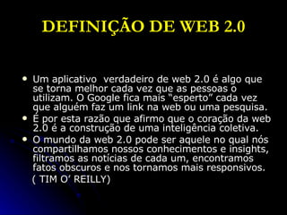 DEFINIÇÃO DE WEB 2.0 Um aplicativo  verdadeiro de web 2.0 é algo que se torna melhor cada vez que as pessoas o utilizam. O Google fica mais “esperto” cada vez que alguém faz um link na web ou uma pesquisa.  É por esta razão que afirmo que o coração da web 2.0 é a construção de uma inteligência coletiva.  O mundo da web 2.0 pode ser aquele no qual nós compartilhamos nossos conhecimentos e insights, filtramos as notícias de cada um, encontramos fatos obscuros e nos tornamos mais responsivos. ( TIM O’ REILLY) 